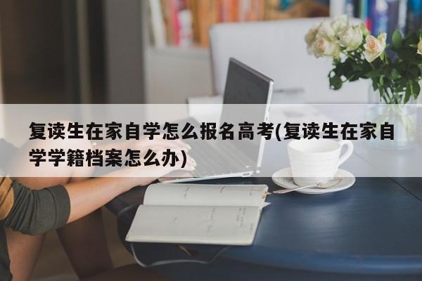 复读生在家自学怎么报名高考(复读生在家自学学籍档案怎么办)