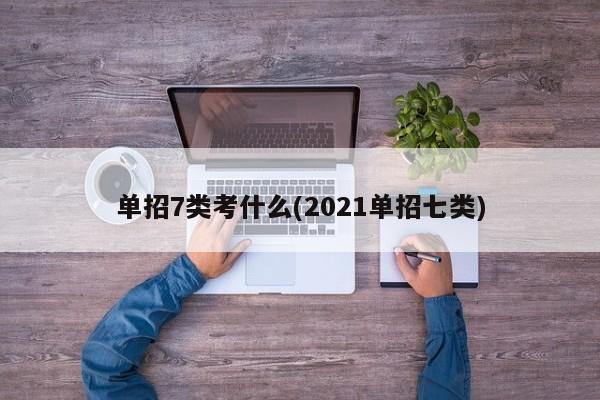 单招7类考什么(2021单招七类)