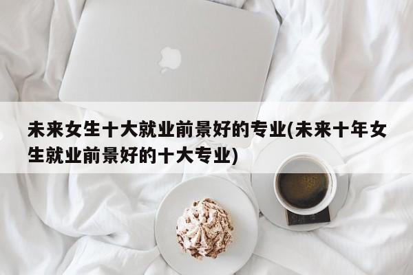 未来女生十大就业前景好的专业(未来十年女生就业前景好的十大专业)