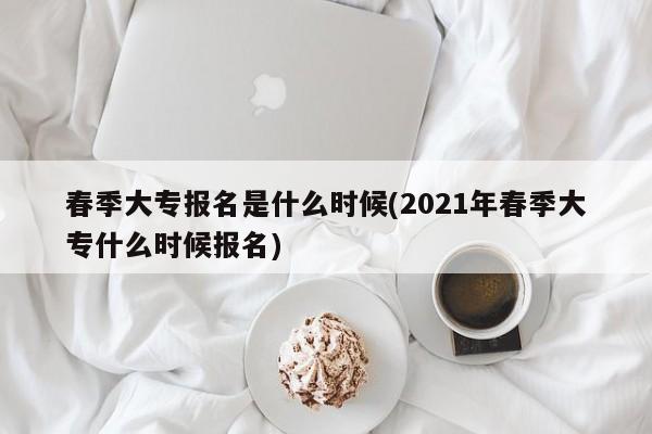 春季大专报名是什么时候(2021年春季大专什么时候报名)