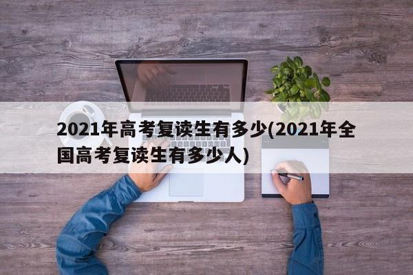 2021年高考复读生有多少(2021年全国高考复读生有多少人)