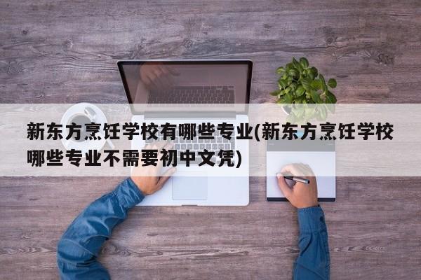 新东方烹饪学校有哪些专业(新东方烹饪学校哪些专业不需要初中文凭)
