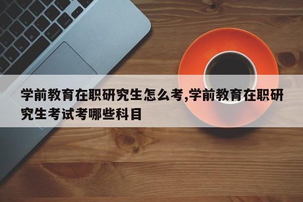 学前教育在职研究生怎么考,学前教育在职研究生考试考哪些科目
