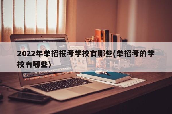 2022年单招报考学校有哪些(单招考的学校有哪些)