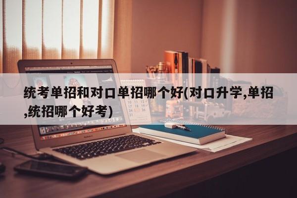 统考单招和对口单招哪个好(对口升学,单招,统招哪个好考)