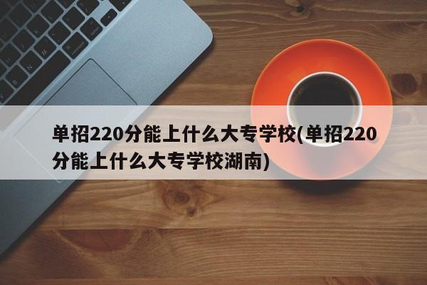 单招220分能上什么大专学校(单招220分能上什么大专学校湖南)