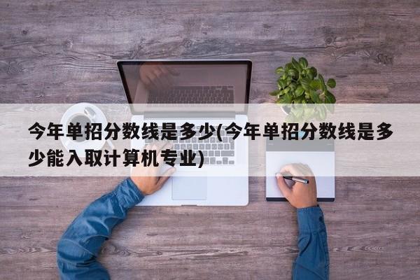 今年单招分数线是多少(今年单招分数线是多少能入取计算机专业)
