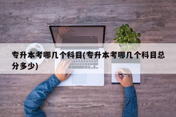 专升本考哪几个科目(专升本考哪几个科目总分多少)