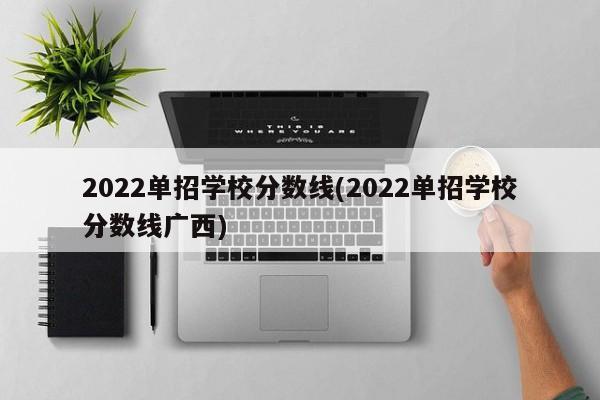 2022单招学校分数线(2022单招学校分数线广西)
