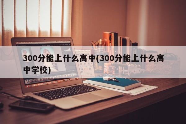 300分能上什么高中(300分能上什么高中学校)