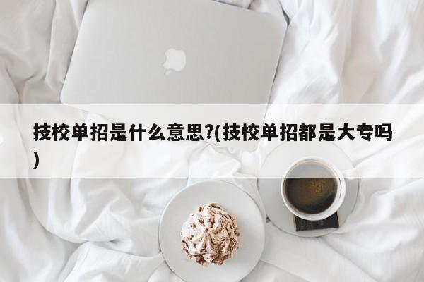 技校单招是什么意思?(技校单招都是大专吗)