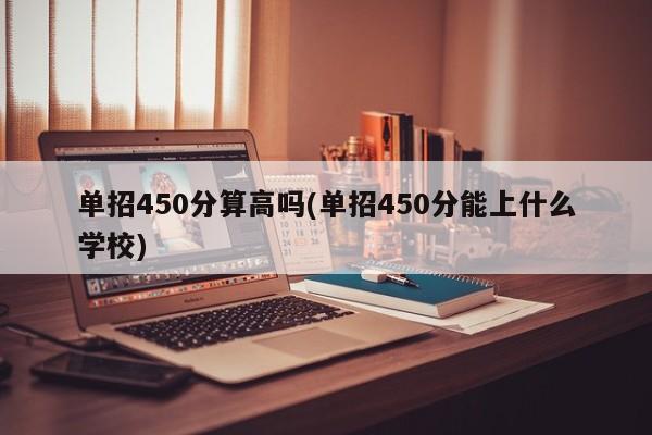单招450分算高吗(单招450分能上什么学校)