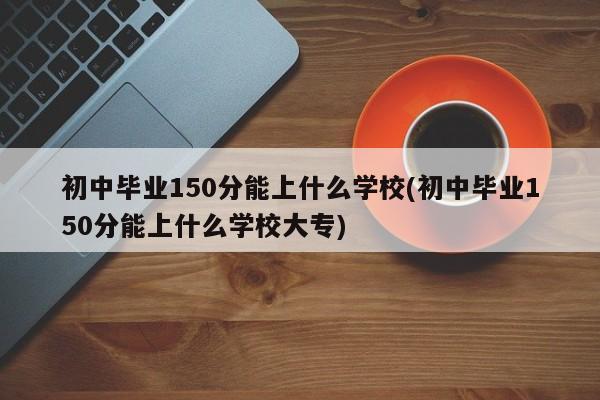 初中毕业150分能上什么学校(初中毕业150分能上什么学校大专)