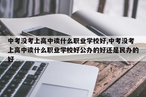 中考没考上高中读什么职业学校好,中考没考上高中读什么职业学校好公办的好还是民办的好