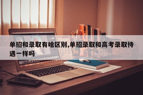 单招和录取有啥区别,单招录取和高考录取待遇一样吗