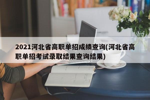 2021河北省高职单招成绩查询(河北省高职单招考试录取结果查询结果)