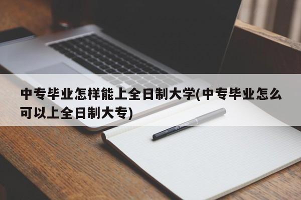 中专毕业怎样能上全日制大学(中专毕业怎么可以上全日制大专)