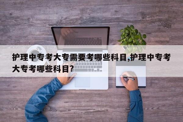 护理中专考大专需要考哪些科目,护理中专考大专考哪些科目? 第1张
