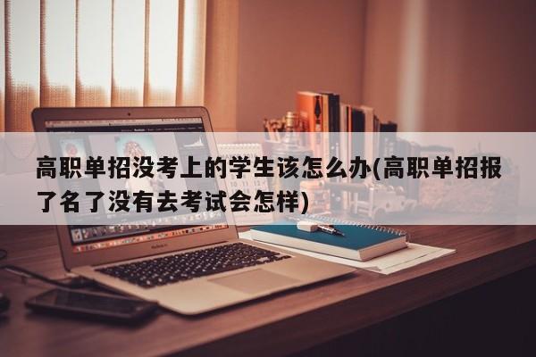 高职单招没考上的学生该怎么办(高职单招报了名了没有去考试会怎样)