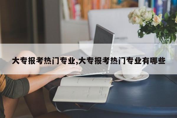 大专报考热门专业,大专报考热门专业有哪些