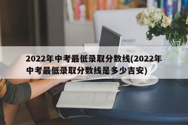 2022年中考最低录取分数线(2022年中考最低录取分数线是多少吉安)