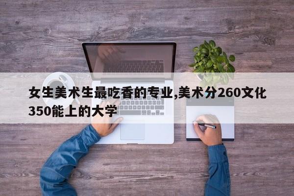 女生美术生最吃香的专业,美术分260文化350能上的大学