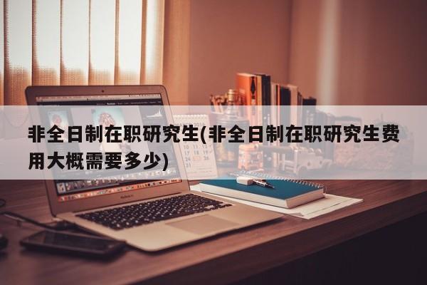 非全日制在职研究生(非全日制在职研究生费用大概需要多少)