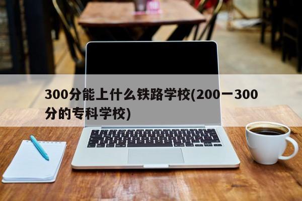 300分能上什么铁路学校(200一300分的专科学校)