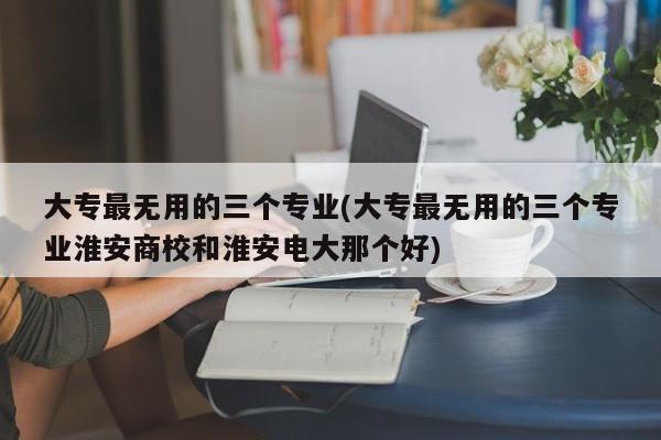 大专最无用的三个专业(大专最无用的三个专业淮安商校和淮安电大那个好) 第1张