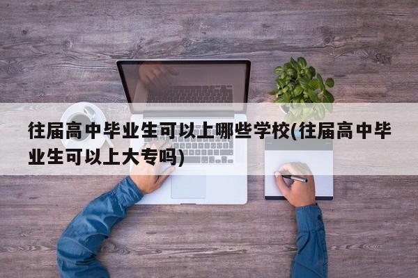 往届高中毕业生可以上哪些学校(往届高中毕业生可以上大专吗)