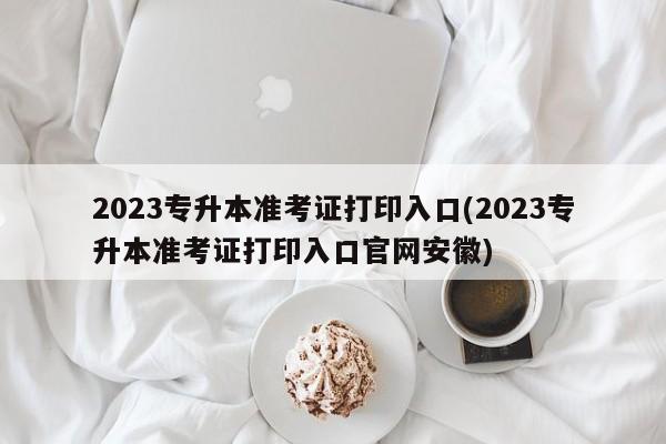 2023专升本准考证打印入口(2023专升本准考证打印入口官网安徽)