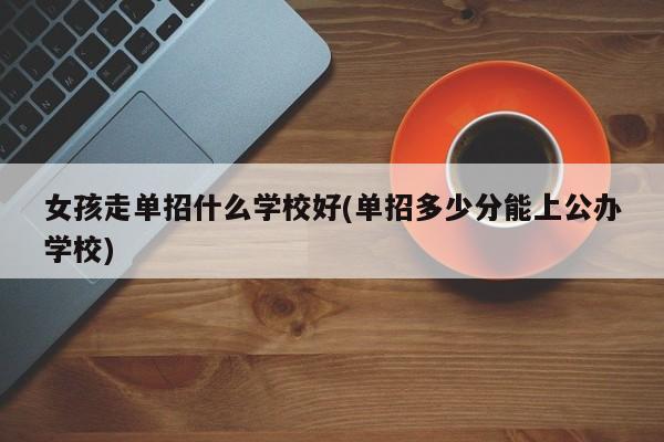 女孩走单招什么学校好(单招多少分能上公办学校)