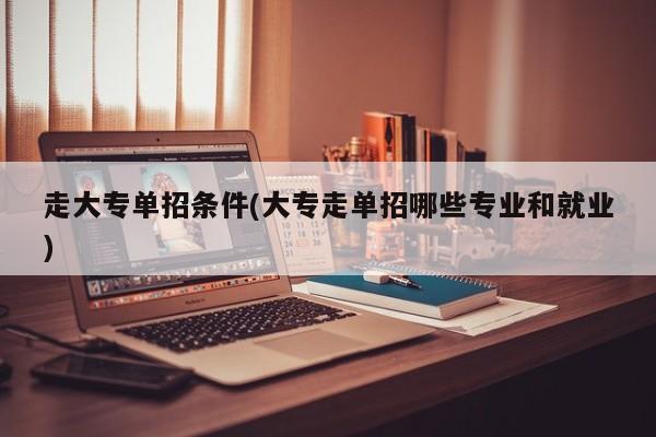 走大专单招条件(大专走单招哪些专业和就业)