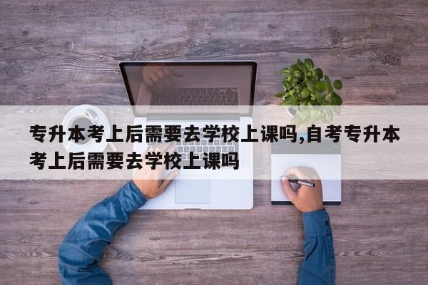 专升本考上后需要去学校上课吗,自考专升本考上后需要去学校上课吗