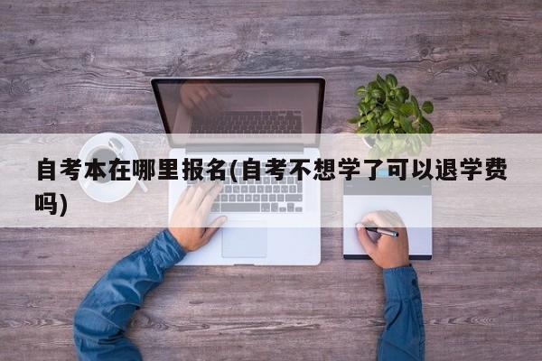 自考本在哪里报名(自考不想学了可以退学费吗)