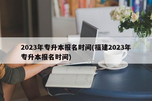 2023年专升本报名时间(福建2023年专升本报名时间)