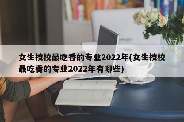 女生技校最吃香的专业2022年(女生技校最吃香的专业2022年有哪些)