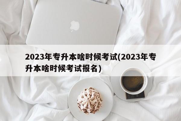 2023年专升本啥时候考试(2023年专升本啥时候考试报名)