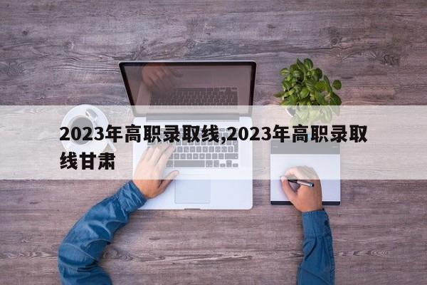 2023年高职录取线,2023年高职录取线甘肃