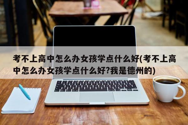 考不上高中怎么办女孩学点什么好(考不上高中怎么办女孩学点什么好?我是德州的)