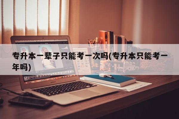 专升本一辈子只能考一次吗(专升本只能考一年吗)