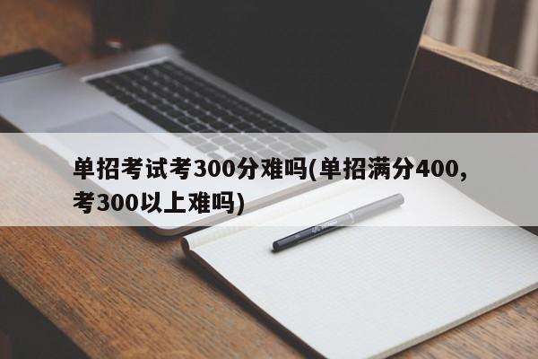 单招考试考300分难吗(单招满分400,考300以上难吗)