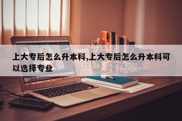 上大专后怎么升本科,上大专后怎么升本科可以选择专业