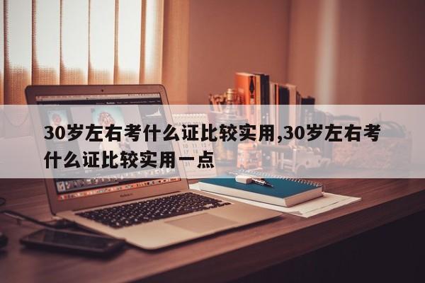 30岁左右考什么证比较实用,30岁左右考什么证比较实用一点