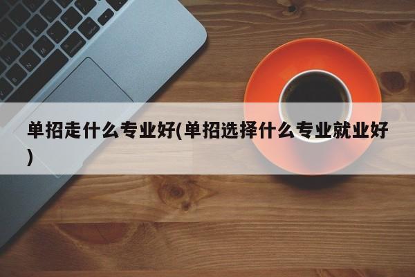 单招走什么专业好(单招选择什么专业就业好)