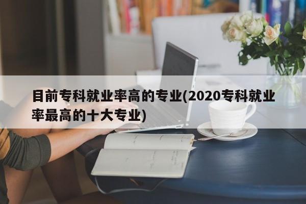 目前专科就业率高的专业(2020专科就业率最高的十大专业)
