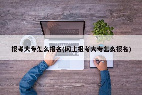 报考大专怎么报名(网上报考大专怎么报名)