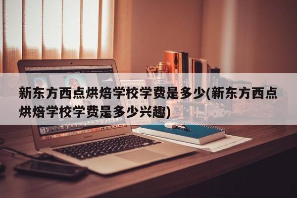 新东方西点烘焙学校学费是多少(新东方西点烘焙学校学费是多少兴趣)