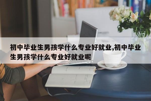 初中毕业生男孩学什么专业好就业,初中毕业生男孩学什么专业好就业呢