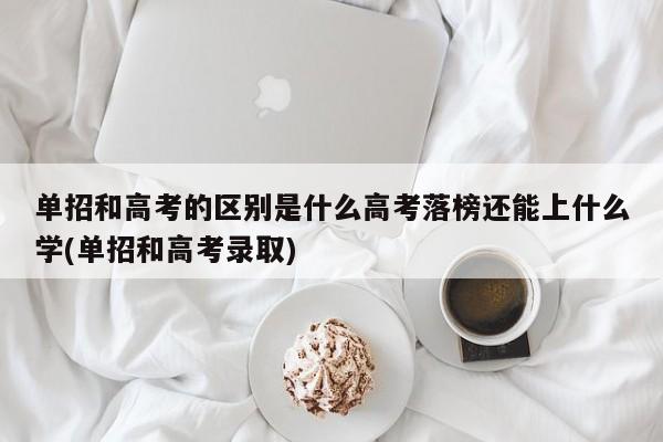 单招和高考的区别是什么高考落榜还能上什么学(单招和高考录取)